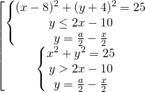 \[\begin{bmatrix} { \begin{Bmatrix} { (x-8)^2+(y+4)^2 = 25} \\{y \le 2x-10 } \\{y=\frac{a}{2}-\frac{x}{2}} \end{matrix} }\\{ \begin{Bmatrix} { x^{2} + y^{2} = 25} \\{y > 2x-10} \\{y=\frac{a}{2}-\frac{x}{2}} \end{matrix} } \end{matrix}\]