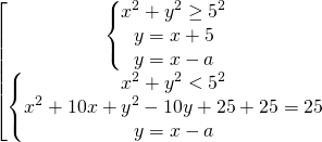 \[\begin{bmatrix} { \begin{Bmatrix} {x^2+y^2 \ge 5^2} \\{y=x+5} \\{y=x-a} \end{matrix} }\\ { \begin{Bmatrix} {x^2+y^2 < 5^2} \\{x^2+10x+y^2-10y+25+25=25} \\{y=x-a} \end{matrix} } \end{matrix}\]