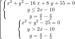 \[\begin{bmatrix} { \begin{Bmatrix} { x^{2} + y^{2} - 16 \; x + 8 \; y + 55 = 0} \\{y \le 2x-10 } \\{y=\frac{a}{2}-\frac{x}{2}} \end{matrix} }\\{ \begin{Bmatrix} { x^{2} + y^{2} - 25 = 0} \\{y > 2x-10} \\{y=\frac{a}{2}-\frac{x}{2}} \end{matrix} } \end{matrix}\]