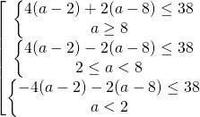\[\begin{bmatrix} { \begin{Bmatrix} { 4(a-2)+2(a-8) \le 38 } \\{a \ge 8} \end{matrix} }\\{ \begin{Bmatrix} { 4(a-2)-2(a-8) \le 38 } \\{ 2 \le a < 8} \end{matrix} }\\{ \begin{Bmatrix} { -4(a-2)-2(a-8) \le 38 } \\{a < 2} \end{matrix} } \end{matrix}\]